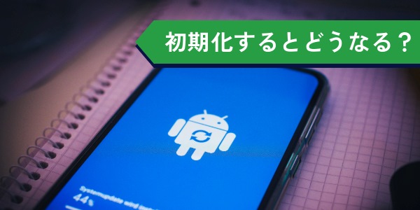 androidスマホを初期化するとどうなる?